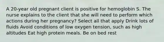 A 20-year old pregnant client is positive for hemoglobin S. The nurse explains to the client that she will need to perform which actions during her pregnancy? Select all that apply Drink lots of fluids Avoid conditions of low oxygen tension, such as high altitudes Eat high protein meals. Be on bed rest