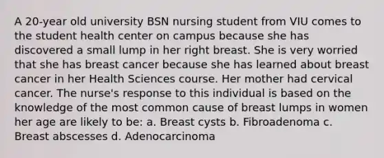 A 20-year old university BSN nursing student from VIU comes to the student health center on campus because she has discovered a small lump in her right breast. She is very worried that she has breast cancer because she has learned about breast cancer in her Health Sciences course. Her mother had cervical cancer. The nurse's response to this individual is based on the knowledge of the most common cause of breast lumps in women her age are likely to be: a. Breast cysts b. Fibroadenoma c. Breast abscesses d. Adenocarcinoma