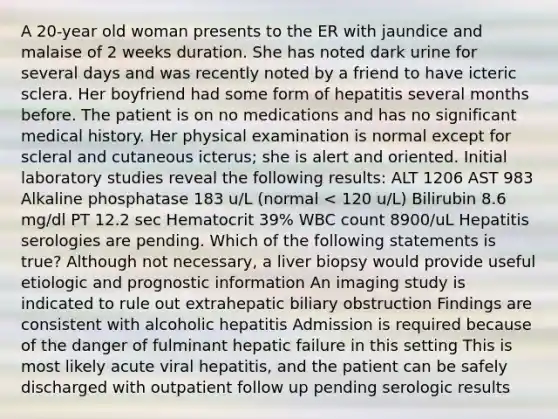 A 20-year old woman presents to the ER with jaundice and malaise of 2 weeks duration. She has noted dark urine for several days and was recently noted by a friend to have icteric sclera. Her boyfriend had some form of hepatitis several months before. The patient is on no medications and has no significant medical history. Her physical examination is normal except for scleral and cutaneous icterus; she is alert and oriented. Initial laboratory studies reveal the following results: ALT 1206 AST 983 Alkaline phosphatase 183 u/L (normal < 120 u/L) Bilirubin 8.6 mg/dl PT 12.2 sec Hematocrit 39% WBC count 8900/uL Hepatitis serologies are pending. Which of the following statements is true? Although not necessary, a liver biopsy would provide useful etiologic and prognostic information An imaging study is indicated to rule out extrahepatic biliary obstruction Findings are consistent with alcoholic hepatitis Admission is required because of the danger of fulminant hepatic failure in this setting This is most likely acute viral hepatitis, and the patient can be safely discharged with outpatient follow up pending serologic results