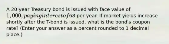 A 20-year Treasury bond is issued with face value of 1,000, paying interest of68 per year. If market yields increase shortly after the T-bond is issued, what is the bond's coupon rate? (Enter your answer as a percent rounded to 1 decimal place.)