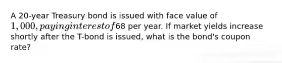 A 20-year Treasury bond is issued with face value of 1,000, paying interest of68 per year. If market yields increase shortly after the T-bond is issued, what is the bond's coupon rate?