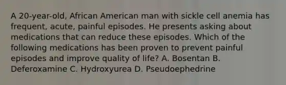 A 20-year-old, African American man with sickle cell anemia has frequent, acute, painful episodes. He presents asking about medications that can reduce these episodes. Which of the following medications has been proven to prevent painful episodes and improve quality of life? A. Bosentan B. Deferoxamine C. Hydroxyurea D. Pseudoephedrine