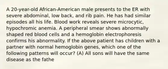 A 20-year-old African-American male presents to the ER with severe abdominal, low back, and rib pain. He has had similar episodes all his life. Blood work reveals severe microcytic, hypochromic anemia. A peripheral smear shows abnormally shaped red blood cells and a hemoglobin electrophoresis confirms his abnormality. If the above patient has children with a partner with normal hemoglobin genes, which one of the following patterns will occur? (A) All sons will have the same disease as the fathe