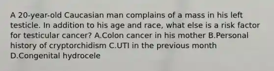 A 20-year-old Caucasian man complains of a mass in his left testicle. In addition to his age and race, what else is a risk factor for testicular cancer? A.Colon cancer in his mother B.Personal history of cryptorchidism C.UTI in the previous month D.Congenital hydrocele