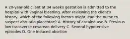 A 20-year-old client at 34 weeks gestation is admitted to the hospital with vaginal bleeding. After reviewing the client's history, which of the following factors might lead the nurse to suspect abruptio placentae? A. History of cocaine use B. Previous low transverse cesarean delivery C. Several hypotensive episodes D. One induced abortion