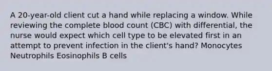 A 20-year-old client cut a hand while replacing a window. While reviewing the complete blood count (CBC) with differential, the nurse would expect which cell type to be elevated first in an attempt to prevent infection in the client's hand? Monocytes Neutrophils Eosinophils B cells