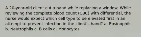 A 20-year-old client cut a hand while replacing a window. While reviewing the complete blood count (CBC) with differential, the nurse would expect which cell type to be elevated first in an attempt to prevent infection in the client's hand? a. Eosinophils b. Neutrophils c. B cells d. Monocytes