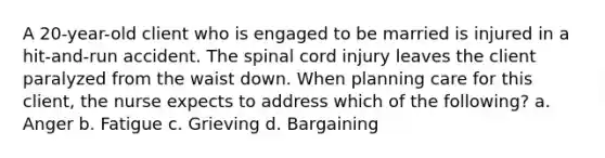 A 20-year-old client who is engaged to be married is injured in a hit-and-run accident. The spinal cord injury leaves the client paralyzed from the waist down. When planning care for this client, the nurse expects to address which of the following? a. Anger b. Fatigue c. Grieving d. Bargaining