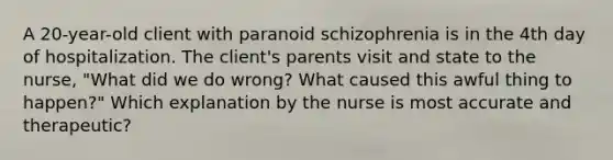 A 20-year-old client with paranoid schizophrenia is in the 4th day of hospitalization. The client's parents visit and state to the nurse, "What did we do wrong? What caused this awful thing to happen?" Which explanation by the nurse is most accurate and therapeutic?