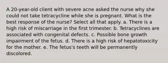 A 20-year-old client with severe acne asked the nurse why she could not take tetracycline while she is pregnant. What is the best response of the nurse? Select all that apply. a. There is a high risk of miscarriage in the first trimester. b. Tetracyclines are associated with congenital defects. c. Possible bone growth impairment of the fetus. d. There is a high risk of hepatotoxicity for the mother. e. The fetus's teeth will be permanently discolored.