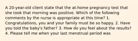 A 20-year-old client state that the at-home pregnancy test that she took that morning was positive. Which of the following comments by the nurse is appropriate at this time? 1. Congratulations, you and your family must be so happy. 2. Have you told the baby's father? 3. How do you feel about the results? 4. Please tell me when your last menstrual period was