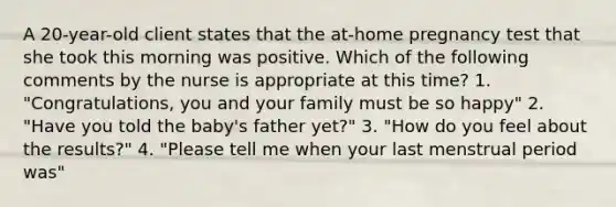 A 20-year-old client states that the at-home pregnancy test that she took this morning was positive. Which of the following comments by the nurse is appropriate at this time? 1. "Congratulations, you and your family must be so happy" 2. "Have you told the baby's father yet?" 3. "How do you feel about the results?" 4. "Please tell me when your last menstrual period was"