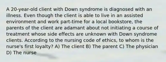 A 20-year-old client with Down syndrome is diagnosed with an illness. Even though the client is able to live in an assisted environment and work part-time for a local bookstore, the parents of the client are adamant about not initiating a course of treatment whose side effects are unknown with Down syndrome clients. According to the nursing code of ethics, to whom is the nurse's first loyalty? A) The client B) The parent C) The physician D) The nurse