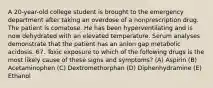 A 20-year-old college student is brought to the emergency department after taking an overdose of a nonprescription drug. The patient is comatose. He has been hyperventilating and is now dehydrated with an elevated temperature. Serum analyses demonstrate that the patient has an anion gap metabolic acidosis. 67. Toxic exposure to which of the following drugs is the most likely cause of these signs and symptoms? (A) Aspirin (B) Acetaminophen (C) Dextromethorphan (D) Diphenhydramine (E) Ethanol