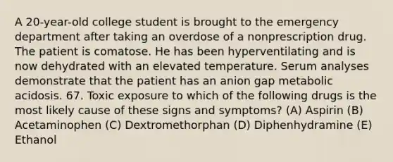 A 20-year-old college student is brought to the emergency department after taking an overdose of a nonprescription drug. The patient is comatose. He has been hyperventilating and is now dehydrated with an elevated temperature. Serum analyses demonstrate that the patient has an anion gap metabolic acidosis. 67. Toxic exposure to which of the following drugs is the most likely cause of these signs and symptoms? (A) Aspirin (B) Acetaminophen (C) Dextromethorphan (D) Diphenhydramine (E) Ethanol