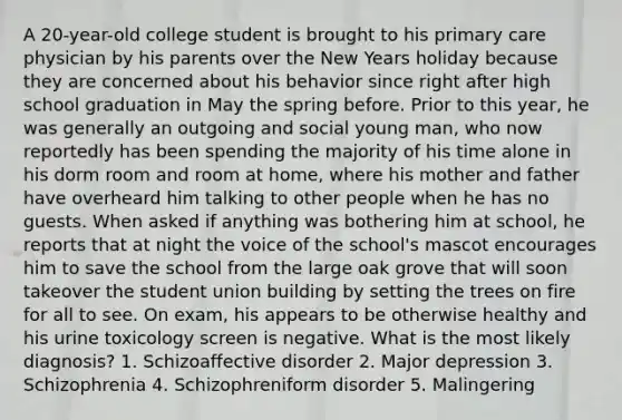 A 20-year-old college student is brought to his primary care physician by his parents over the New Years holiday because they are concerned about his behavior since right after high school graduation in May the spring before. Prior to this year, he was generally an outgoing and social young man, who now reportedly has been spending the majority of his time alone in his dorm room and room at home, where his mother and father have overheard him talking to other people when he has no guests. When asked if anything was bothering him at school, he reports that at night the voice of the school's mascot encourages him to save the school from the large oak grove that will soon takeover the student union building by setting the trees on fire for all to see. On exam, his appears to be otherwise healthy and his urine toxicology screen is negative. What is the most likely diagnosis? 1. Schizoaffective disorder 2. Major depression 3. Schizophrenia 4. Schizophreniform disorder 5. Malingering