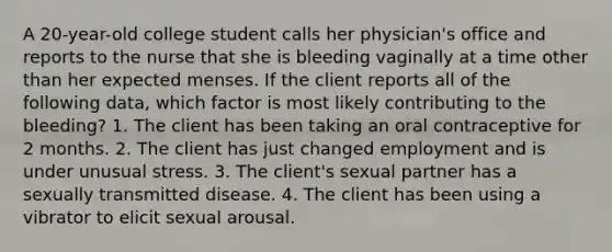 A 20-year-old college student calls her physician's office and reports to the nurse that she is bleeding vaginally at a time other than her expected menses. If the client reports all of the following data, which factor is most likely contributing to the bleeding? 1. The client has been taking an oral contraceptive for 2 months. 2. The client has just changed employment and is under unusual stress. 3. The client's sexual partner has a sexually transmitted disease. 4. The client has been using a vibrator to elicit sexual arousal.