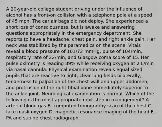 A 20-year-old college student driving under the influence of alcohol has a front-on collision with a telephone pole at a speed of 45 mph. The car air bags did not deploy. She experienced a short loss of consciousness, but is awake and answering questions appropriately in the emergency department. She reports to have a headache, chest pain, and right ankle pain. Her neck was stabilized by the paramedics on the scene. Vitals reveal a blood pressure of 101/72 mmHg, pulse of 104/min, respiratory rate of 22/min, and Glasgow coma score of 15. Her pulse oximetry is reading 89% while receiving oxygen at 2 L/min via nasal cannula. Physical examination reveals equal sized pupils that are reactive to light, clear lung fields bilaterally, tenderness to palpation of the chest wall and upper abdomen, and protrusion of the right tibial bone immediately superior to the ankle joint. Neurological examination is normal. Which of the following is the most appropriate next step in management? A. arterial blood gas B. computed tomography scan of the chest C. face mask oxygen D. magnetic resonance imaging of the head E. PA and supine chest radiograph