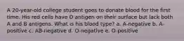 A 20-year-old college student goes to donate blood for the first time. His red cells have D antigen on their surface but lack both A and B antigens. What is his blood type? a. A-negative b. A-positive c. AB-negative d. O-negative e. O-positive