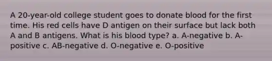 A 20-year-old college student goes to donate blood for the first time. His red cells have D antigen on their surface but lack both A and B antigens. What is his blood type? a. A-negative b. A-positive c. AB-negative d. O-negative e. O-positive