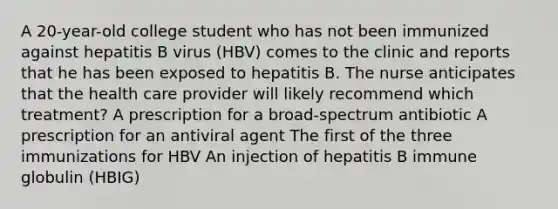 A 20-year-old college student who has not been immunized against hepatitis B virus (HBV) comes to the clinic and reports that he has been exposed to hepatitis B. The nurse anticipates that the health care provider will likely recommend which treatment? A prescription for a broad-spectrum antibiotic A prescription for an antiviral agent The first of the three immunizations for HBV An injection of hepatitis B immune globulin (HBIG)