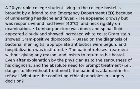 A 20-year-old college student living in the college hostel is brought by a friend to the Emergency Department (ED) because of unrelenting headache and fever. • He appeared drowsy but was responsive and had fever (40°C), and neck rigidity on examination. • Lumbar puncture was done, and spinal fluid appeared cloudy and showed increased white cells; Gram stain showed Gram-positive diplococci. • Based on the diagnosis of bacterial meningitis, appropriate antibiotics were begun, and hospitalization was instituted. • The patient refuses treatment without giving any reason, and insists to return to his hostel. Even after explanation by the physician as to the seriousness of his diagnosis, and the absolute need for prompt treatment (i.e., danger to life without treatment), the patient is adamant in his refusal. What are the conflicting ethical principles in surgery decision?