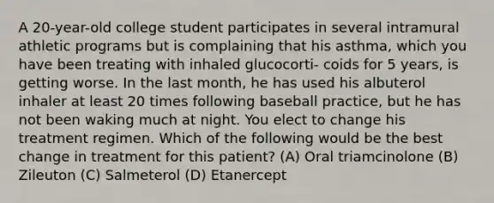 A 20-year-old college student participates in several intramural athletic programs but is complaining that his asthma, which you have been treating with inhaled glucocorti- coids for 5 years, is getting worse. In the last month, he has used his albuterol inhaler at least 20 times following baseball practice, but he has not been waking much at night. You elect to change his treatment regimen. Which of the following would be the best change in treatment for this patient? (A) Oral triamcinolone (B) Zileuton (C) Salmeterol (D) Etanercept