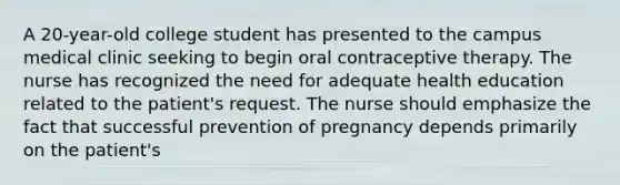 A 20-year-old college student has presented to the campus medical clinic seeking to begin oral contraceptive therapy. The nurse has recognized the need for adequate health education related to the patient's request. The nurse should emphasize the fact that successful prevention of pregnancy depends primarily on the patient's