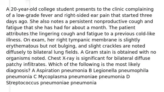 A 20-year-old college student presents to the clinic complaining of a low-grade fever and right-sided ear pain that started three days ago. She also notes a persistent nonproductive cough and fatigue that she has had for about a month. The patient attributes the lingering cough and fatigue to a previous cold-like illness. On exam, her right tympanic membrane is slightly erythematous but not bulging, and slight crackles are noted diffusely to bilateral lung fields. A Gram stain is obtained with no organisms noted. Chest X-ray is significant for bilateral diffuse patchy infiltrates. Which of the following is the most likely diagnosis? A Aspiration pneumonia B Legionella pneumophila pneumonia C Mycoplasma pneumoniae pneumonia D Streptococcus pneumoniae pneumonia