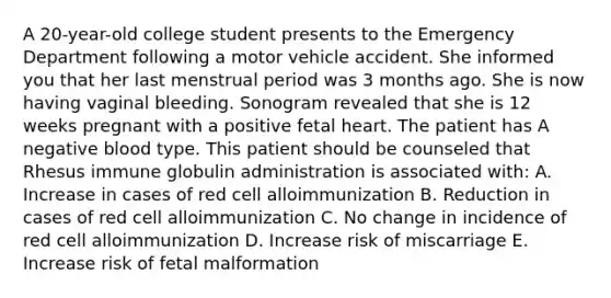 A 20-year-old college student presents to the Emergency Department following a motor vehicle accident. She informed you that her last menstrual period was 3 months ago. She is now having vaginal bleeding. Sonogram revealed that she is 12 weeks pregnant with a positive fetal heart. The patient has A negative blood type. This patient should be counseled that Rhesus immune globulin administration is associated with: A. Increase in cases of red cell alloimmunization B. Reduction in cases of red cell alloimmunization C. No change in incidence of red cell alloimmunization D. Increase risk of miscarriage E. Increase risk of fetal malformation