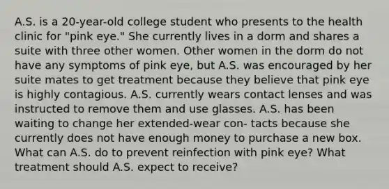 A.S. is a 20-year-old college student who presents to the health clinic for "pink eye." She currently lives in a dorm and shares a suite with three other women. Other women in the dorm do not have any symptoms of pink eye, but A.S. was encouraged by her suite mates to get treatment because they believe that pink eye is highly contagious. A.S. currently wears contact lenses and was instructed to remove them and use glasses. A.S. has been waiting to change her extended-wear con- tacts because she currently does not have enough money to purchase a new box. What can A.S. do to prevent reinfection with pink eye? What treatment should A.S. expect to receive?