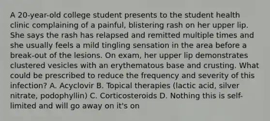 A 20-year-old college student presents to the student health clinic complaining of a painful, blistering rash on her upper lip. She says the rash has relapsed and remitted multiple times and she usually feels a mild tingling sensation in the area before a break-out of the lesions. On exam, her upper lip demonstrates clustered vesicles with an erythematous base and crusting. What could be prescribed to reduce the frequency and severity of this infection? A. Acyclovir B. Topical therapies (lactic acid, silver nitrate, podophyllin) C. Corticosteroids D. Nothing this is self-limited and will go away on it's on