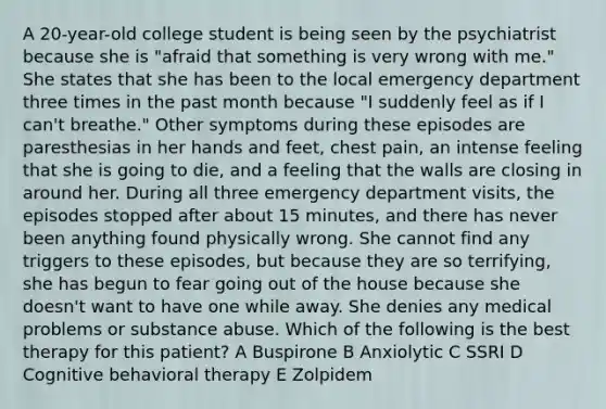 A 20-year-old college student is being seen by the psychiatrist because she is "afraid that something is very wrong with me." She states that she has been to the local emergency department three times in the past month because "I suddenly feel as if I can't breathe." Other symptoms during these episodes are paresthesias in her hands and feet, chest pain, an intense feeling that she is going to die, and a feeling that the walls are closing in around her. During all three emergency department visits, the episodes stopped after about 15 minutes, and there has never been anything found physically wrong. She cannot find any triggers to these episodes, but because they are so terrifying, she has begun to fear going out of the house because she doesn't want to have one while away. She denies any medical problems or substance abuse. Which of the following is the best therapy for this patient? A Buspirone B Anxiolytic C SSRI D Cognitive behavioral therapy E Zolpidem