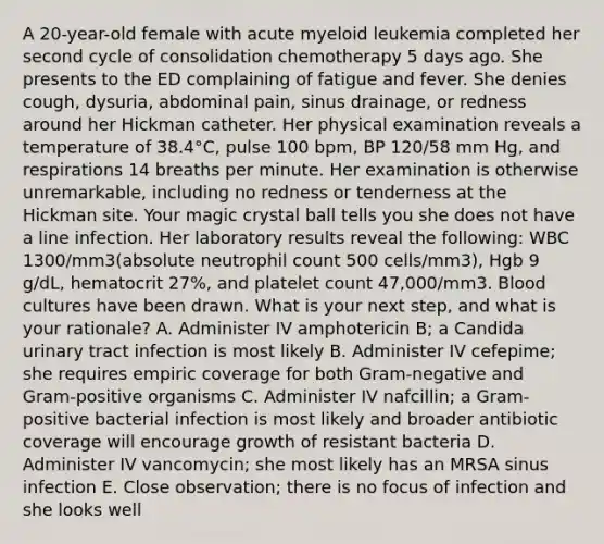 A 20-year-old female with acute myeloid leukemia completed her second cycle of consolidation chemotherapy 5 days ago. She presents to the ED complaining of fatigue and fever. She denies cough, dysuria, abdominal pain, sinus drainage, or redness around her Hickman catheter. Her physical examination reveals a temperature of 38.4°C, pulse 100 bpm, BP 120/58 mm Hg, and respirations 14 breaths per minute. Her examination is otherwise unremarkable, including no redness or tenderness at the Hickman site. Your magic crystal ball tells you she does not have a line infection. Her laboratory results reveal the following: WBC 1300/mm3(absolute neutrophil count 500 cells/mm3), Hgb 9 g/dL, hematocrit 27%, and platelet count 47,000/mm3. Blood cultures have been drawn. What is your next step, and what is your rationale? A. Administer IV amphotericin B; a Candida urinary tract infection is most likely B. Administer IV cefepime; she requires empiric coverage for both Gram-negative and Gram-positive organisms C. Administer IV nafcillin; a Gram-positive bacterial infection is most likely and broader antibiotic coverage will encourage growth of resistant bacteria D. Administer IV vancomycin; she most likely has an MRSA sinus infection E. Close observation; there is no focus of infection and she looks well