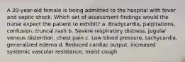 A 20-year-old female is being admitted to the hospital with fever and septic shock. Which set of assessment findings would the nurse expect the patient to exhibit? a. Bradycardia, palpitations, confusion, truncal rash b. Severe respiratory distress, jugular venous distention, chest pain c. Low blood pressure, tachycardia, generalized edema d. Reduced cardiac output, increased systemic vascular resistance, moist cough