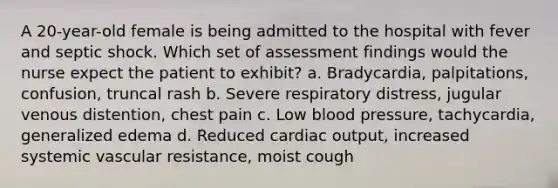 A 20-year-old female is being admitted to the hospital with fever and septic shock. Which set of assessment findings would the nurse expect the patient to exhibit? a. Bradycardia, palpitations, confusion, truncal rash b. Severe respiratory distress, jugular venous distention, chest pain c. Low blood pressure, tachycardia, generalized edema d. Reduced cardiac output, increased systemic vascular resistance, moist cough