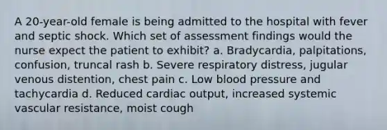 A 20-year-old female is being admitted to the hospital with fever and septic shock. Which set of assessment findings would the nurse expect the patient to exhibit? a. Bradycardia, palpitations, confusion, truncal rash b. Severe respiratory distress, jugular venous distention, chest pain c. Low blood pressure and tachycardia d. Reduced cardiac output, increased systemic vascular resistance, moist cough