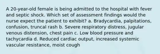 A 20-year-old female is being admitted to the hospital with fever and septic shock. Which set of assessment findings would the nurse expect the patient to exhibit? a. Bradycardia, palpitations, confusion, truncal rash b. Severe respiratory distress, jugular venous distension, chest pain c. Low blood pressure and tachycardia d. Reduced cardiac output, increased systemic vascular resistance, moist cough