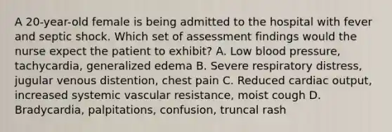 A 20-year-old female is being admitted to the hospital with fever and septic shock. Which set of assessment findings would the nurse expect the patient to exhibit? A. Low blood pressure, tachycardia, generalized edema B. Severe respiratory distress, jugular venous distention, chest pain C. Reduced cardiac output, increased systemic vascular resistance, moist cough D. Bradycardia, palpitations, confusion, truncal rash