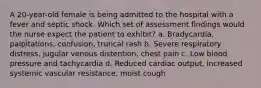 A 20-year-old female is being admitted to the hospital with a fever and septic shock. Which set of assessment findings would the nurse expect the patient to exhibit? a. Bradycardia, palpitations, confusion, truncal rash b. Severe respiratory distress, jugular venous distention, chest pain c. Low blood pressure and tachycardia d. Reduced cardiac output, increased systemic vascular resistance, moist cough