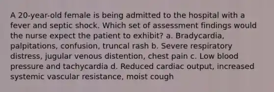 A 20-year-old female is being admitted to the hospital with a fever and septic shock. Which set of assessment findings would the nurse expect the patient to exhibit? a. Bradycardia, palpitations, confusion, truncal rash b. Severe respiratory distress, jugular venous distention, chest pain c. Low blood pressure and tachycardia d. Reduced cardiac output, increased systemic vascular resistance, moist cough