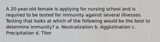 A 20-year-old female is applying for nursing school and is required to be tested for immunity against several illnesses. Testing that looks at which of the following would be the best to determine immunity? a. Neutralization b. Agglutination c. Precipitation d. Titer