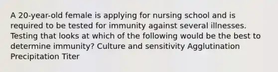 A 20-year-old female is applying for nursing school and is required to be tested for immunity against several illnesses. Testing that looks at which of the following would be the best to determine immunity? Culture and sensitivity Agglutination Precipitation Titer