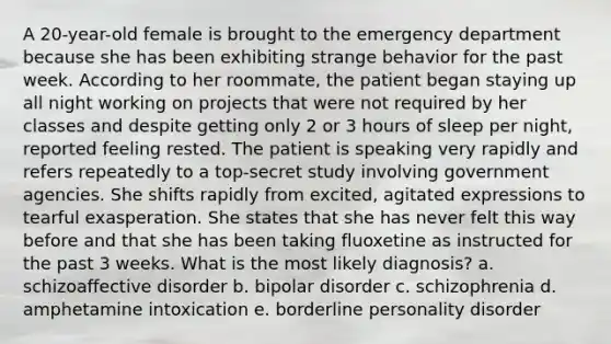 A 20-year-old female is brought to the emergency department because she has been exhibiting strange behavior for the past week. According to her roommate, the patient began staying up all night working on projects that were not required by her classes and despite getting only 2 or 3 hours of sleep per night, reported feeling rested. The patient is speaking very rapidly and refers repeatedly to a top-secret study involving government agencies. She shifts rapidly from excited, agitated expressions to tearful exasperation. She states that she has never felt this way before and that she has been taking fluoxetine as instructed for the past 3 weeks. What is the most likely diagnosis? a. schizoaffective disorder b. bipolar disorder c. schizophrenia d. amphetamine intoxication e. borderline personality disorder