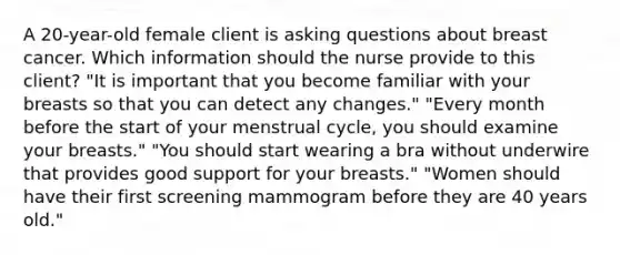 A 20-year-old female client is asking questions about breast cancer. Which information should the nurse provide to this client? "It is important that you become familiar with your breasts so that you can detect any changes." "Every month before the start of your menstrual cycle, you should examine your breasts." "You should start wearing a bra without underwire that provides good support for your breasts." "Women should have their first screening mammogram before they are 40 years old."