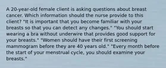 A 20-year-old female client is asking questions about breast cancer. Which information should the nurse provide to this client? "It is important that you become familiar with your breasts so that you can detect any changes." "You should start wearing a bra without underwire that provides good support for your breasts." "Women should have their first screening mammogram before they are 40 years old." "Every month before the start of your menstrual cycle, you should examine your breasts."