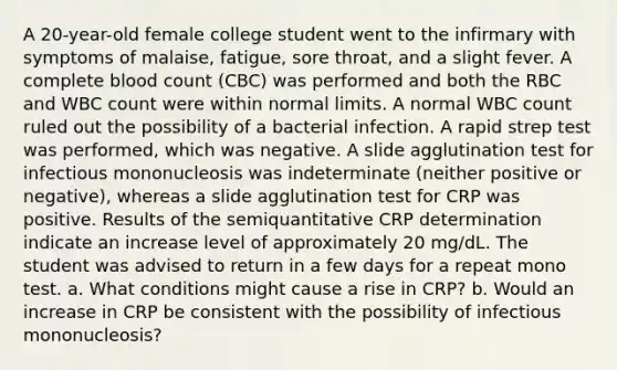 A 20-year-old female college student went to the infirmary with symptoms of malaise, fatigue, sore throat, and a slight fever. A complete blood count (CBC) was performed and both the RBC and WBC count were within normal limits. A normal WBC count ruled out the possibility of a bacterial infection. A rapid strep test was performed, which was negative. A slide agglutination test for infectious mononucleosis was indeterminate (neither positive or negative), whereas a slide agglutination test for CRP was positive. Results of the semiquantitative CRP determination indicate an increase level of approximately 20 mg/dL. The student was advised to return in a few days for a repeat mono test. a. What conditions might cause a rise in CRP? b. Would an increase in CRP be consistent with the possibility of infectious mononucleosis?