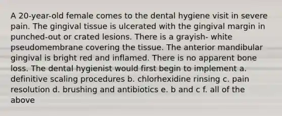 A 20-year-old female comes to the dental hygiene visit in severe pain. The gingival tissue is ulcerated with the gingival margin in punched-out or crated lesions. There is a grayish- white pseudomembrane covering the tissue. The anterior mandibular gingival is bright red and inflamed. There is no apparent bone loss. The dental hygienist would first begin to implement a. definitive scaling procedures b. chlorhexidine rinsing c. pain resolution d. brushing and antibiotics e. b and c f. all of the above