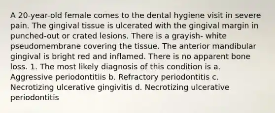 A 20-year-old female comes to the dental hygiene visit in severe pain. The gingival tissue is ulcerated with the gingival margin in punched-out or crated lesions. There is a grayish- white pseudomembrane covering the tissue. The anterior mandibular gingival is bright red and inflamed. There is no apparent bone loss. 1. The most likely diagnosis of this condition is a. Aggressive periodontitiis b. Refractory periodontitis c. Necrotizing ulcerative gingivitis d. Necrotizing ulcerative periodontitis