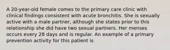 A 20-year-old female comes to the primary care clinic with clinical findings consistent with acute bronchitis. She is sexually active with a male partner, although she states prior to this relationship she did have two sexual partners. Her menses occurs every 28 days and is regular. An example of a primary prevention activity for this patient is